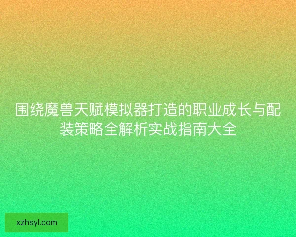 围绕魔兽天赋模拟器打造的职业成长与配装策略全解析实战指南大全