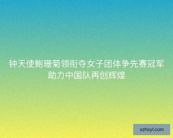 钟天使鲍珊菊领衔夺女子团体争先赛冠军助力中国队再创辉煌 钟天使鲍珊菊领衔夺女子团体争先赛冠军助力中国队再创辉煌