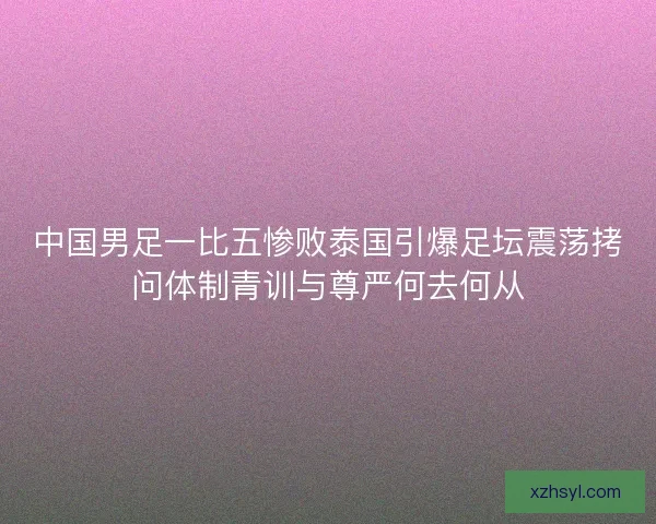 中国男足一比五惨败泰国引爆足坛震荡拷问体制青训与尊严何去何从 中国男足一比五惨败泰国引爆足坛震荡拷问体制青训与尊严何去何从