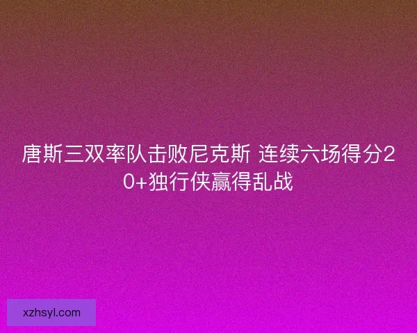 唐斯三双率队击败尼克斯 连续六场得分20+独行侠赢得乱战