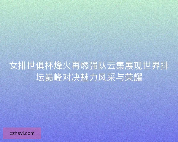 女排世俱杯烽火再燃强队云集展现世界排坛巅峰对决魅力风采与荣耀 女排世俱杯烽火再燃强队云集展现世界排坛巅峰对决魅力风采与荣耀