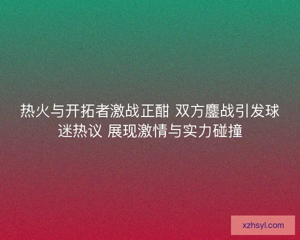 热火与开拓者激战正酣 双方鏖战引发球迷热议 展现激情与实力碰撞