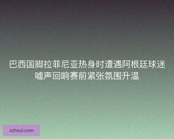 巴西国脚拉菲尼亚热身时遭遇阿根廷球迷嘘声回响赛前紧张氛围升温