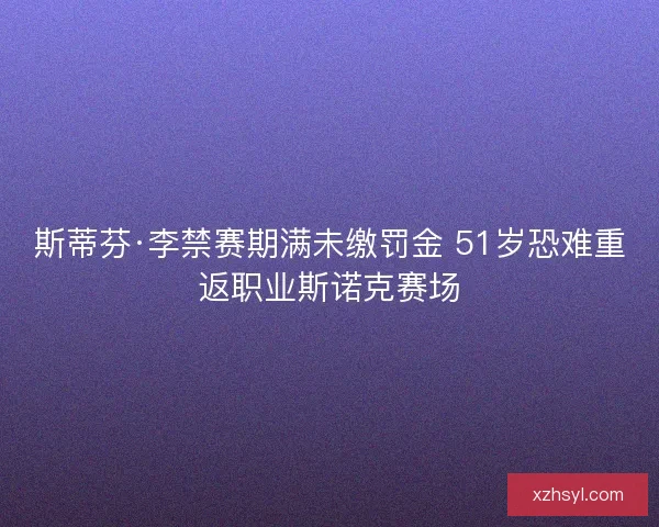 斯蒂芬·李禁赛期满未缴罚金 51岁恐难重返职业斯诺克赛场 斯蒂芬·李禁赛期满未缴罚金 51岁恐难重返职业斯诺克赛场