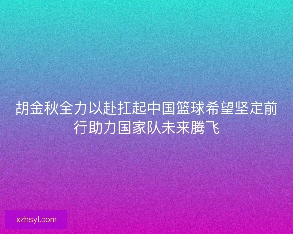 胡金秋全力以赴扛起中国篮球希望坚定前行助力国家队未来腾飞 胡金秋全力以赴扛起中国篮球希望坚定前行助力国家队未来腾飞
