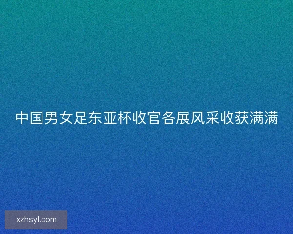 中国男女足东亚杯收官各展风采收获满满 中国男女足东亚杯收官各展风采收获满满