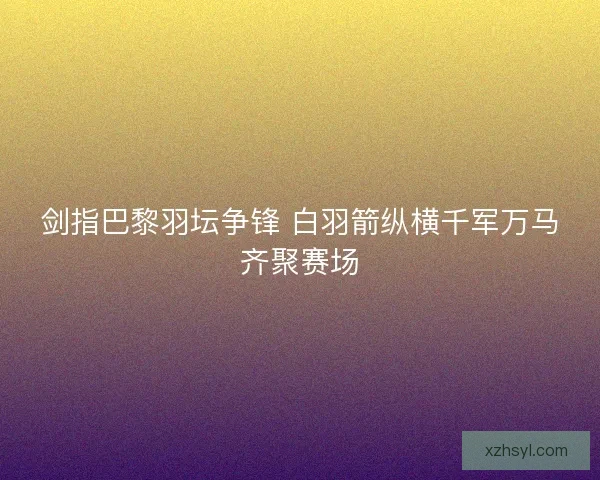 剑指巴黎羽坛争锋 白羽箭纵横千军万马齐聚赛场