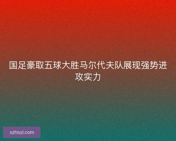 国足豪取五球大胜马尔代夫队展现强势进攻实力