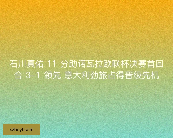 石川真佑 11 分助诺瓦拉欧联杯决赛首回合 3-1 领先 意大利劲旅占得晋级先机