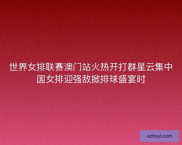 世界女排联赛澳门站火热开打群星云集中国女排迎强敌掀排球盛宴时
