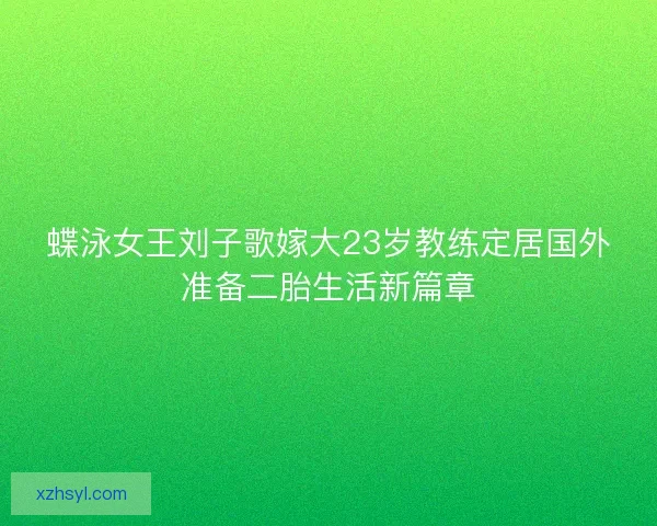 蝶泳女王刘子歌嫁大23岁教练定居国外准备二胎生活新篇章 蝶泳女王刘子歌嫁大23岁教练定居国外准备二胎生活新篇章