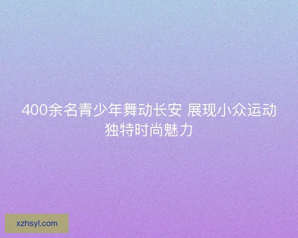 400余名青少年舞动长安 展现小众运动独特时尚魅力