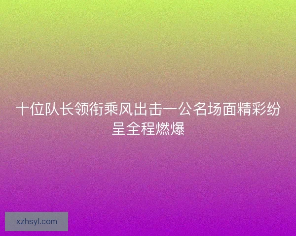十位队长领衔乘风出击一公名场面精彩纷呈全程燃爆 十位队长领衔乘风出击一公名场面精彩纷呈全程燃爆