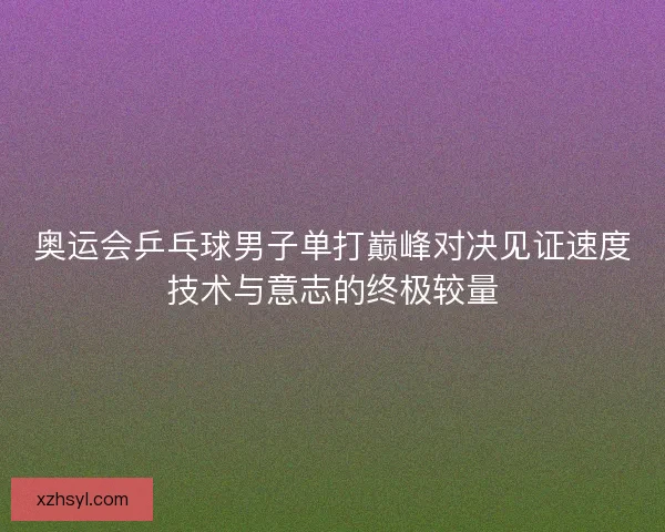 奥运会乒乓球男子单打巅峰对决见证速度技术与意志的终极较量