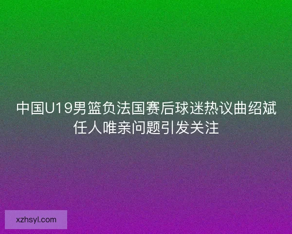 中国U19男篮负法国赛后球迷热议曲绍斌任人唯亲问题引发关注 中国U19男篮负法国赛后球迷热议曲绍斌任人唯亲问题引发关注