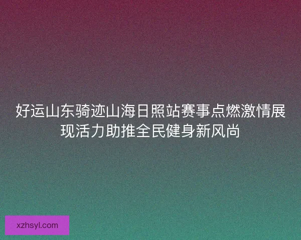 好运山东骑迹山海日照站赛事点燃激情展现活力助推全民健身新风尚