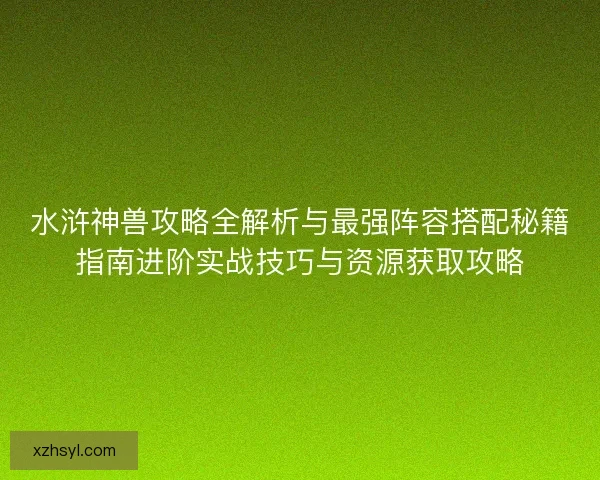水浒神兽攻略全解析与最强阵容搭配秘籍指南进阶实战技巧与资源获取攻略