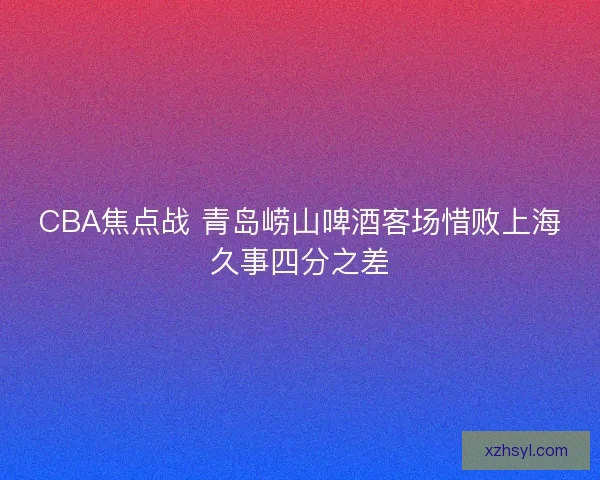 CBA焦点战 青岛崂山啤酒客场惜败上海久事四分之差 CBA焦点战 青岛崂山啤酒客场惜败上海久事四分之差