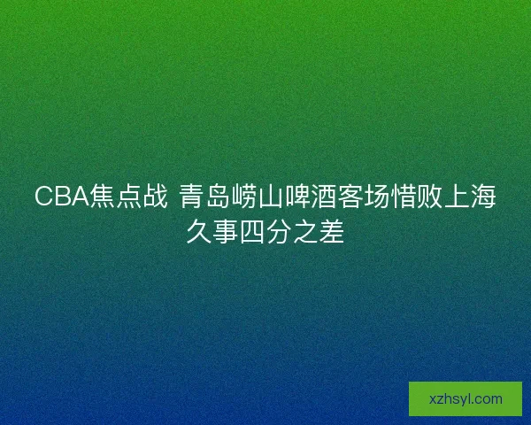 CBA焦点战 青岛崂山啤酒客场惜败上海久事四分之差 CBA焦点战 青岛崂山啤酒客场惜败上海久事四分之差