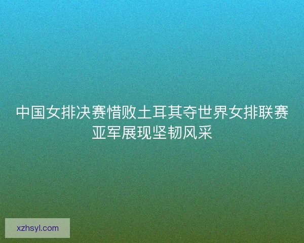 中国女排决赛惜败土耳其夺世界女排联赛亚军展现坚韧风采 中国女排决赛惜败土耳其夺世界女排联赛亚军展现坚韧风采